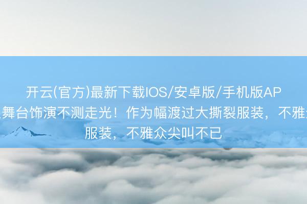 开云(官方)最新下载IOS/安卓版/手机版APP 顶流女星舞台饰演不测走光！作为幅渡过大撕裂服装，不雅众尖叫不已