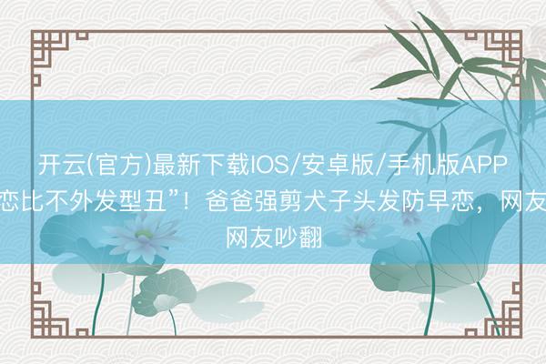开云(官方)最新下载IOS/安卓版/手机版APP “早恋比不外发型丑”！爸爸强剪犬子头发防早恋，网友吵翻