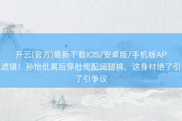 开云(官方)最新下载IOS/安卓版/手机版APP 无滤镜！孙怡仳离后穿肚兜配阔腿裤，这身材绝了引争议