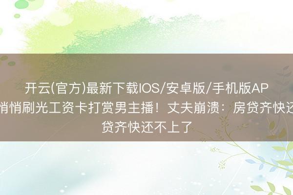 开云(官方)最新下载IOS/安卓版/手机版APP 爱妻悄悄刷光工资卡打赏男主播！丈夫崩溃：房贷齐快还不上了