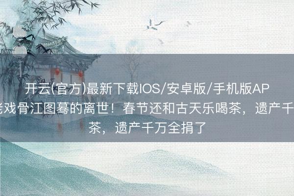 开云(官方)最新下载IOS/安卓版/手机版APP 89岁老戏骨江图蓦的离世！春节还和古天乐喝茶，遗产千万全捐了