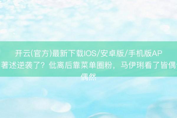 开云(官方)最新下载IOS/安卓版/手机版APP 著述逆袭了？仳离后靠菜单圈粉，马伊琍看了皆偶然
