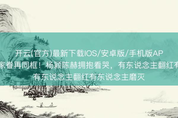 开云(官方)最新下载IOS/安卓版/手机版APP 12年后跑男家眷再同框！杨颖陈赫拥抱看哭，有东说念主翻红有东说念主磨灭
