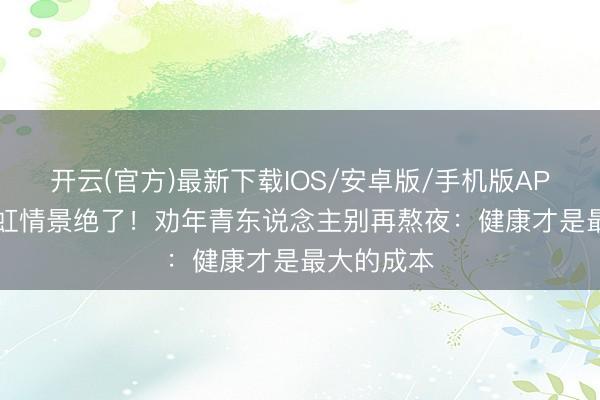 开云(官方)最新下载IOS/安卓版/手机版APP 57岁翁虹情景绝了！劝年青东说念主别再熬夜：健康才是最大的成本