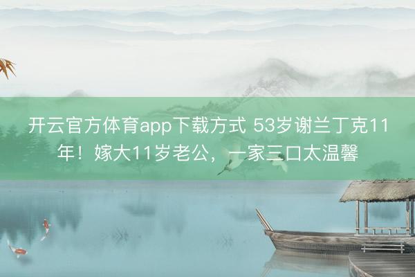 开云官方体育app下载方式 53岁谢兰丁克11年！嫁大11岁老公，一家三口太温馨