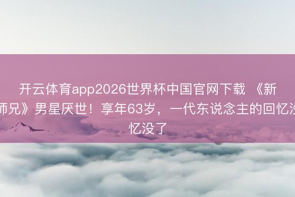 开云体育app2026世界杯中国官网下载 《新扎师兄》男星厌世！享年63岁，一代东说念主的回忆没了