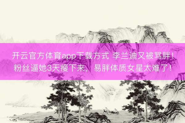 开云官方体育app下载方式 李兰迪又被骂胖！粉丝逼她3天瘦下来，易胖体质女星太难了！