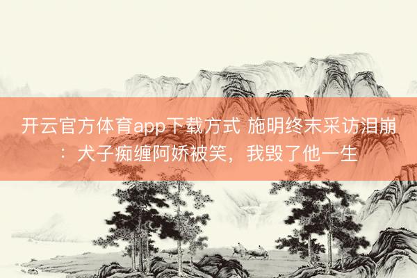 开云官方体育app下载方式 施明终末采访泪崩：犬子痴缠阿娇被笑，我毁了他一生
