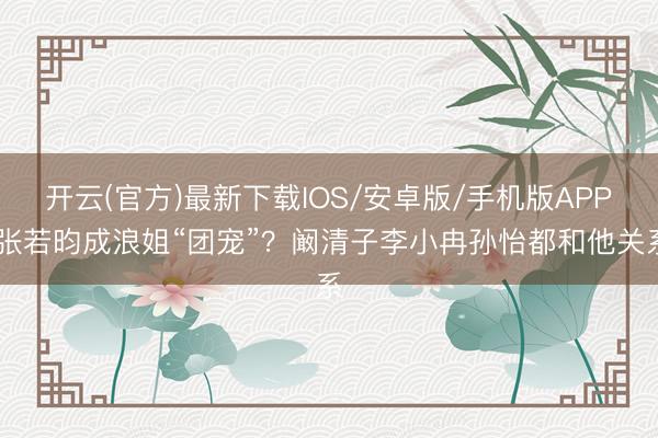 开云(官方)最新下载IOS/安卓版/手机版APP 张若昀成浪姐“团宠”？阚清子李小冉孙怡都和他关系
