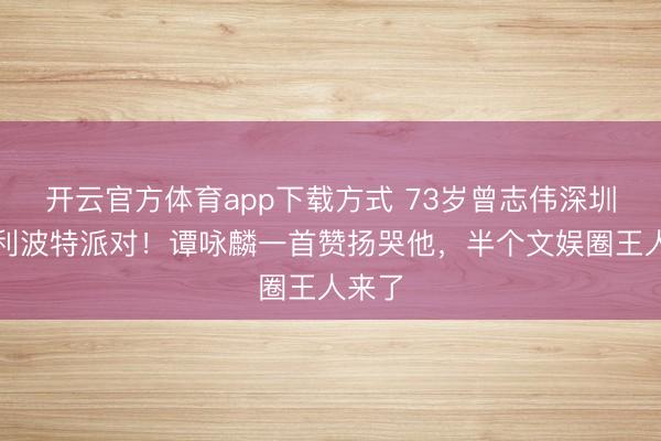 开云官方体育app下载方式 73岁曾志伟深圳办哈利波特派对!谭咏麟一首赞扬哭他,半个文娱圈王人来了