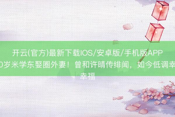 开云(官方)最新下载IOS/安卓版/手机版APP 60岁米学东娶圈外妻！曾和许晴传绯闻，如今低调幸福