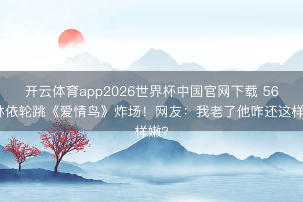 开云体育app2026世界杯中国官网下载 56岁林依轮跳《爱情鸟》炸场！网友：我老了他咋还这样嫩？