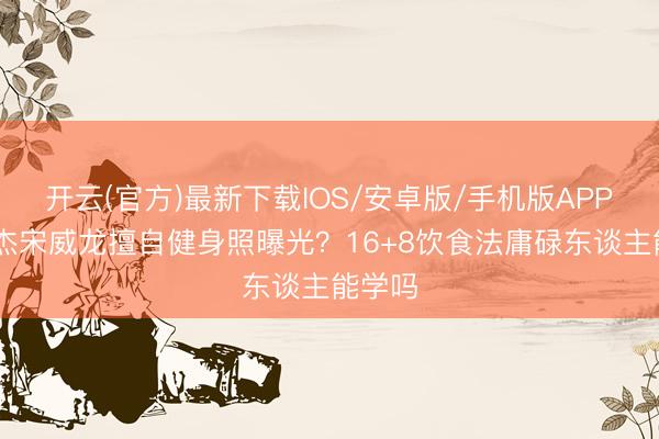 开云(官方)最新下载IOS/安卓版/手机版APP 张逸杰宋威龙擅自健身照曝光？16+8饮食法庸碌东谈主能学吗