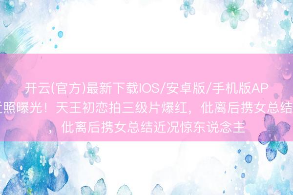 开云(官方)最新下载IOS/安卓版/手机版APP 60岁姚正菁近照曝光！天王初恋拍三级片爆红，仳离后携女总结近况惊东说念主