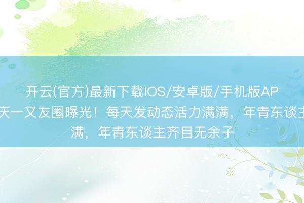 开云(官方)最新下载IOS/安卓版/手机版APP 70岁刘晓庆一又友圈曝光！每天发动态活力满满，年青东谈主齐目无余子
