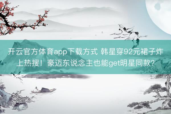 开云官方体育app下载方式 韩星穿92元裙子炸上热搜！豪迈东说念主也能get明星同款？