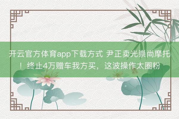 开云官方体育app下载方式 尹正卖光崇尚摩托！终止4万赠车我方买，这波操作太圈粉