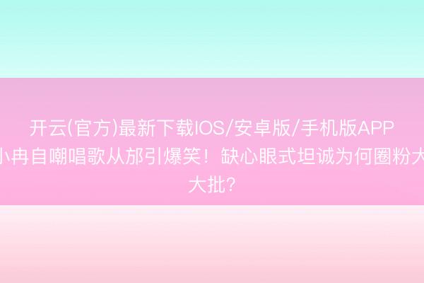 开云(官方)最新下载IOS/安卓版/手机版APP 李小冉自嘲唱歌从邡引爆笑！缺心眼式坦诚为何圈粉大批？