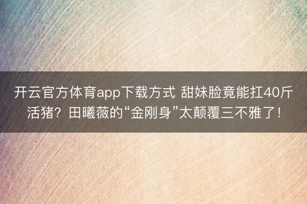开云官方体育app下载方式 甜妹脸竟能扛40斤活猪?田曦薇的“金刚身”太颠覆三不雅了!