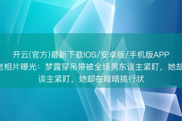 开云(官方)最新下载IOS/安卓版/手机版APP 1956年餐厅老相片曝光：梦露穿吊带被全场男东谈主紧盯，她却在暗暗搞行状
