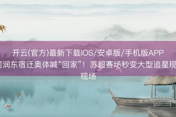 开云(官方)最新下载IOS/安卓版/手机版APP 何润东宿迁奥体喊“回家”！苏超赛场秒变大型追星现场