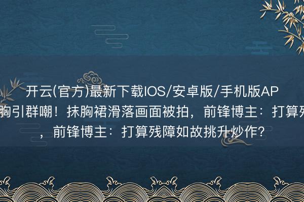 开云(官方)最新下载IOS/安卓版/手机版APP 迪丽热巴红毯捂胸引群嘲!抹胸裙滑落画面被拍,前锋博主:打算残障如故挑升炒作?
