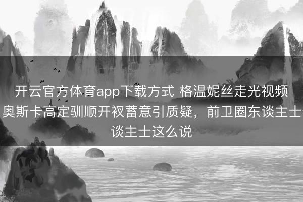 开云官方体育app下载方式 格温妮丝走光视频疯传!奥斯卡高定驯顺开衩蓄意引质疑,前卫圈东谈主士这么说