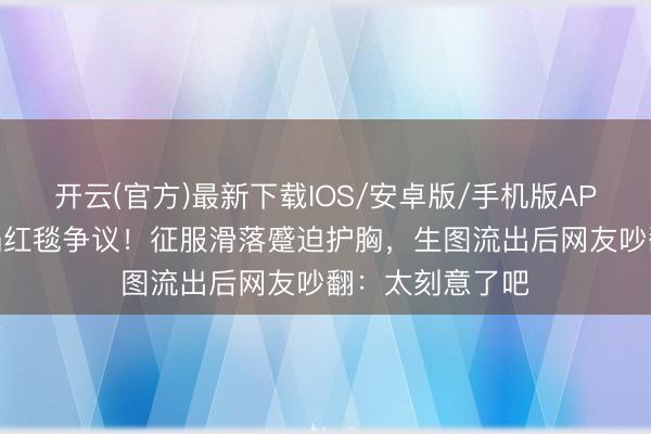 开云(官方)最新下载IOS/安卓版/手机版APP 迪丽热巴又陷红毯争议！征服滑落蹙迫护胸，生图流出后网友吵翻：太刻意了吧