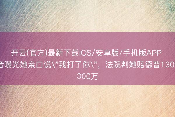开云(官方)最新下载IOS/安卓版/手机版APP 灌音曝光她亲口说