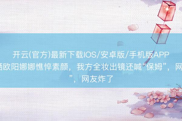 开云(官方)最新下载IOS/安卓版/手机版APP 亲姐晒欧阳娜娜憔悴素颜，我方全妆出镜还喊“保姆”，网友炸了