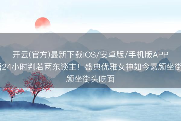 开云(官方)最新下载IOS/安卓版/手机版APP 吴千语24小时判若两东谈主！盛典优雅女神如今素颜坐街头吃面