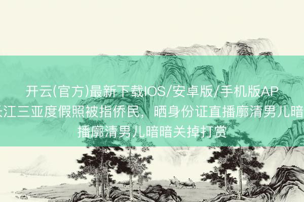 开云(官方)最新下载IOS/安卓版/手机版APP 63岁潘长江三亚度假照被指侨民，晒身份证直播廓清男儿暗暗关掉打赏