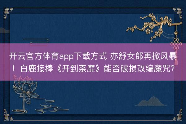 开云官方体育app下载方式 亦舒女郎再掀风暴！白鹿接棒《开到荼靡》能否破损改编魔咒？