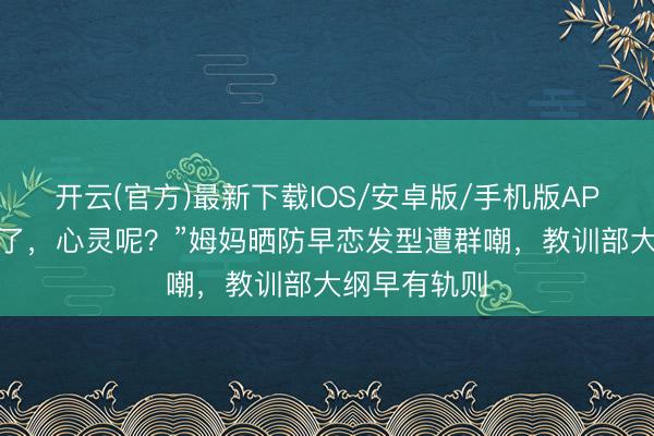 开云(官方)最新下载IOS/安卓版/手机版APP 颜值安全了，心灵呢？”姆妈晒防早恋发型遭群嘲，教训部大纲早有轨则