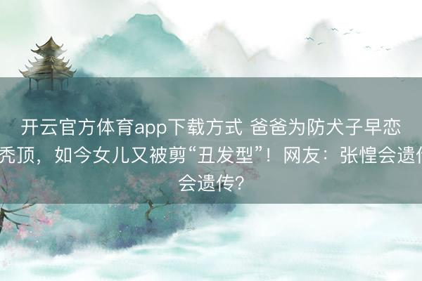 开云官方体育app下载方式 爸爸为防犬子早恋剃秃顶，如今女儿又被剪“丑发型”！网友：张惶会遗传？