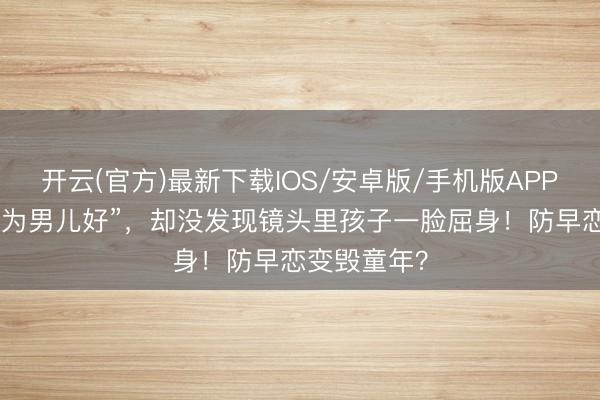 开云(官方)最新下载IOS/安卓版/手机版APP 宝妈辩解“为男儿好”,却没发现镜头里孩子一脸屈身!防早恋变毁童年?