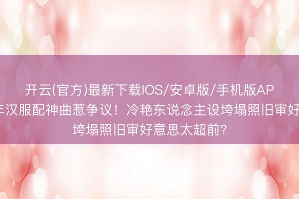 开云(官方)最新下载IOS/安卓版/手机版APP 张予曦跨年汉服配神曲惹争议！冷艳东说念主设垮塌照旧审好意思太超前？