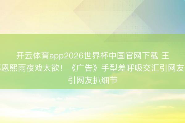 开云体育app2026世界杯中国官网下载 王星越邓恩熙雨夜戏太欲!《广告》手型差呼吸交汇引网友扒细节