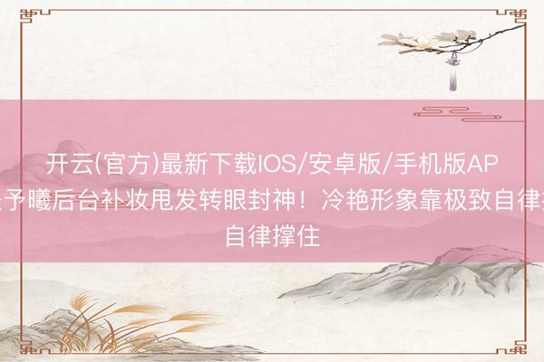 开云(官方)最新下载IOS/安卓版/手机版APP 张予曦后台补妆甩发转眼封神！冷艳形象靠极致自律撑住