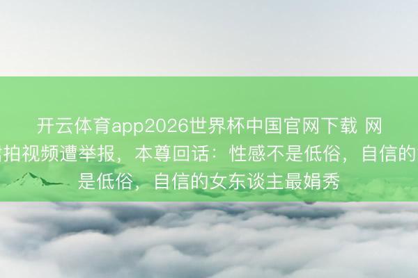 开云体育app2026世界杯中国官网下载 网红穿镂空诚实裙拍视频遭举报，本尊回话：性感不是低俗，自信的女东谈主最娟秀