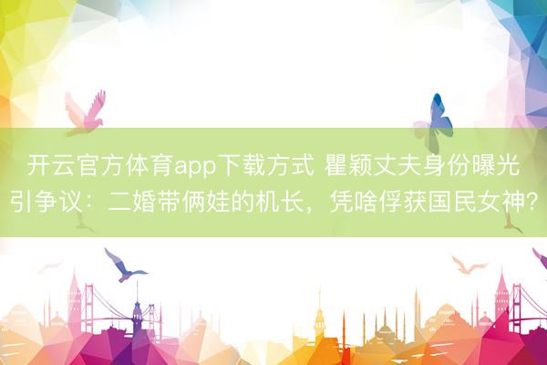 开云官方体育app下载方式 瞿颖丈夫身份曝光引争议：二婚带俩娃的机长，凭啥俘获国民女神？