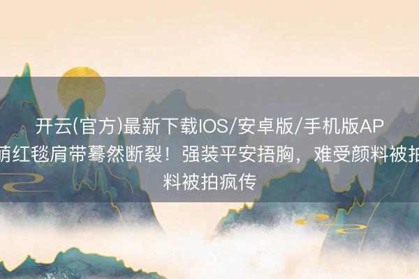 开云(官方)最新下载IOS/安卓版/手机版APP 张萌红毯肩带蓦然断裂!强装平安捂胸,难受颜料被拍疯传
