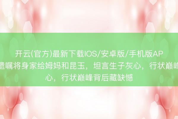 开云(官方)最新下载IOS/安卓版/手机版APP 佘诗曼立遗嘱将身家给姆妈和昆玉，坦言生子灰心，行状巅峰背后藏缺憾