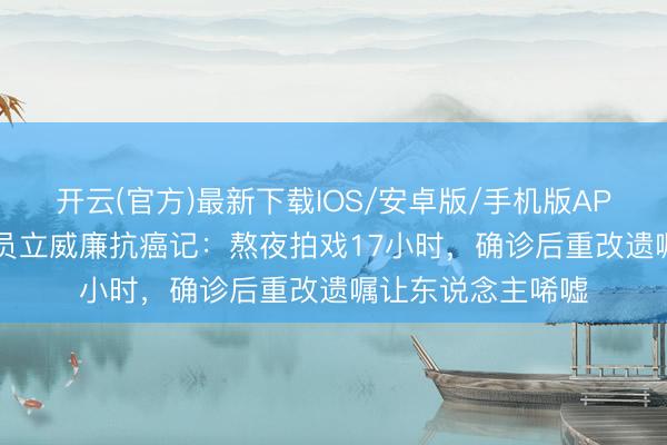 开云(官方)最新下载IOS/安卓版/手机版APP 50岁实力派演员立威廉抗癌记：熬夜拍戏17小时，确诊后重改遗嘱让东说念主唏嘘