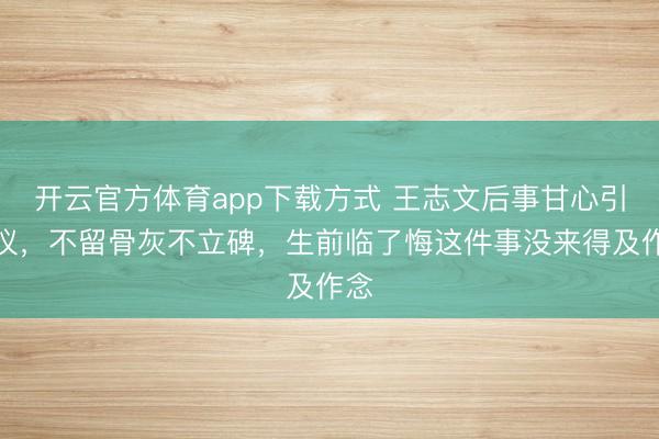 开云官方体育app下载方式 王志文后事甘心引争议，不留骨灰不立碑，生前临了悔这件事没来得及作念