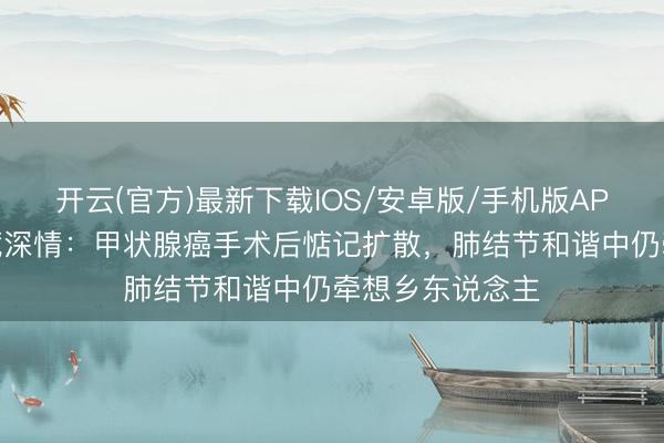 开云(官方)最新下载IOS/安卓版/手机版APP 立威廉遗嘱藏深情：甲状腺癌手术后惦记扩散，肺结节和谐中仍牵想乡东说念主