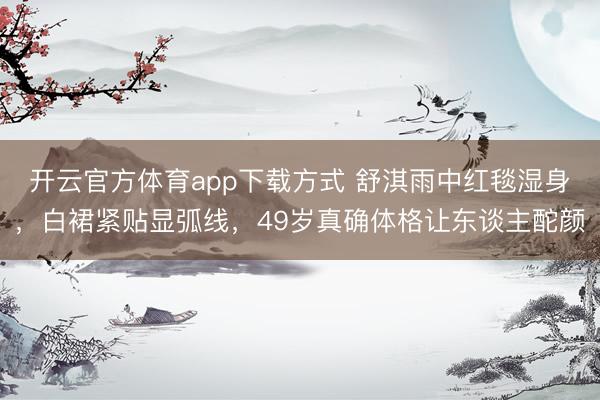开云官方体育app下载方式 舒淇雨中红毯湿身，白裙紧贴显弧线，49岁真确体格让东谈主酡颜