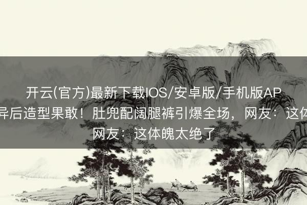 开云(官方)最新下载IOS/安卓版/手机版APP 孙怡离异后造型果敢！肚兜配阔腿裤引爆全场，网友：这体魄太绝了