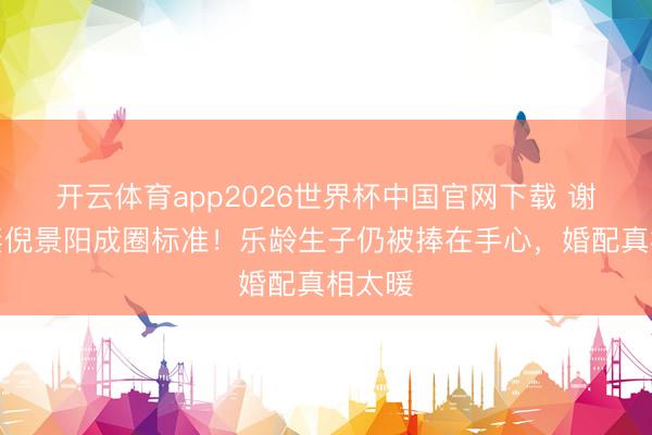 开云体育app2026世界杯中国官网下载 谢晖宠妻倪景阳成圈标准！乐龄生子仍被捧在手心，婚配真相太暖