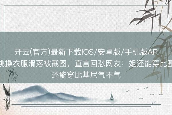 开云(官方)最新下载IOS/安卓版/手机版APP 钟丽缇跳操衣服滑落被截图,直言回怼网友:姐还能穿比基尼气不气